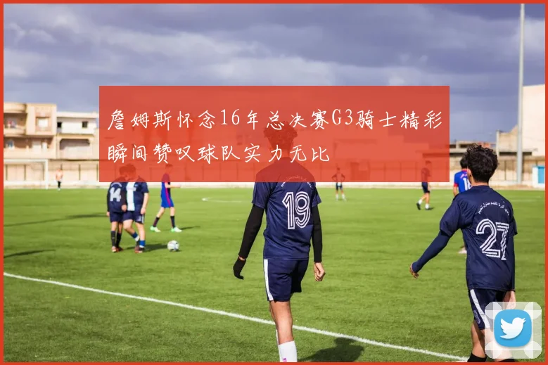 詹姆斯怀念16年总决赛G3骑士精彩瞬间赞叹球队实力无比