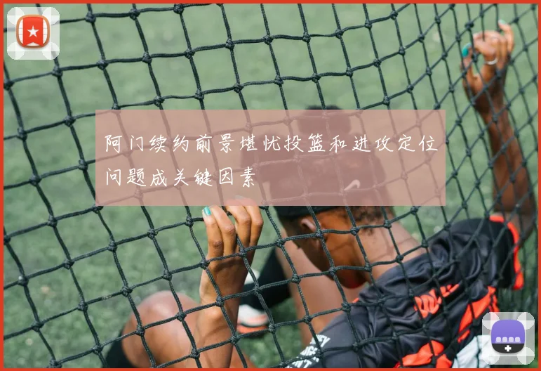 阿门续约前景堪忧投篮和进攻定位问题成关键因素