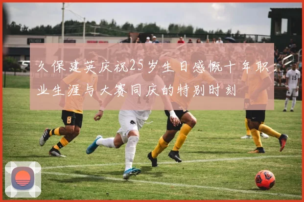 久保建英庆祝25岁生日感慨十年职业生涯与大赛同庆的特别时刻