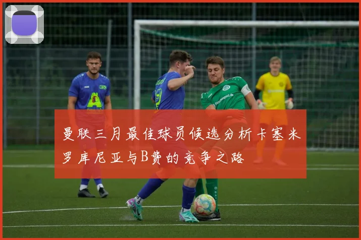 曼联三月最佳球员候选分析卡塞米罗库尼亚与B费的竞争之路