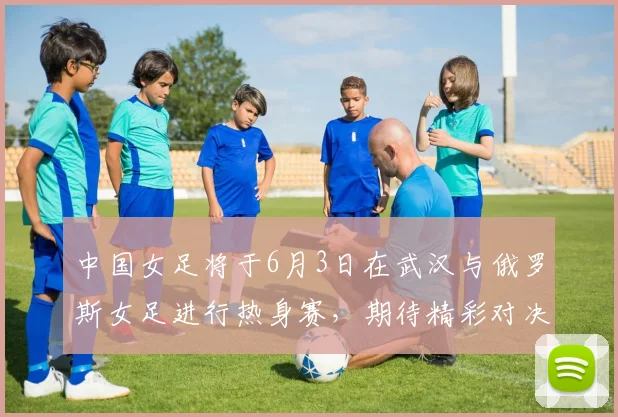 中国女足将于6月3日在武汉与俄罗斯女足进行热身赛，期待精彩对决