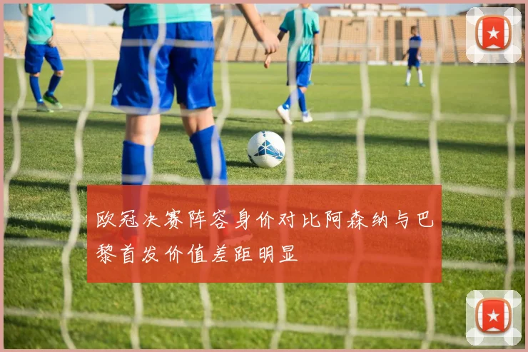 欧冠决赛阵容身价对比阿森纳与巴黎首发价值差距明显