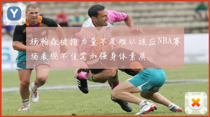 杨瀚森被指力量不足难以适应NBA赛场表现不佳需加强身体素质