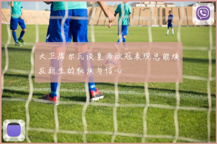 大卫席尔瓦谈皇马欧冠表现总能焕发新生的秘诀与信心