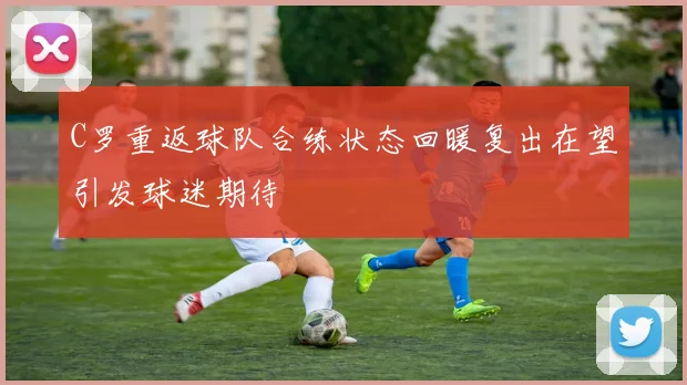 C罗重返球队合练状态回暖复出在望引发球迷期待