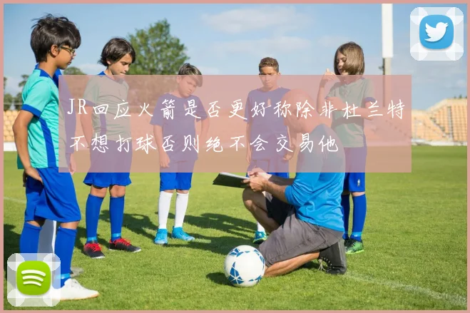JR回应火箭是否更好称除非杜兰特不想打球否则绝不会交易他