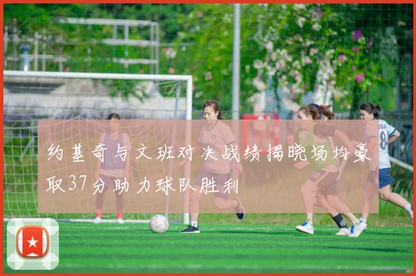 约基奇与文班对决战绩揭晓场均豪取37分助力球队胜利