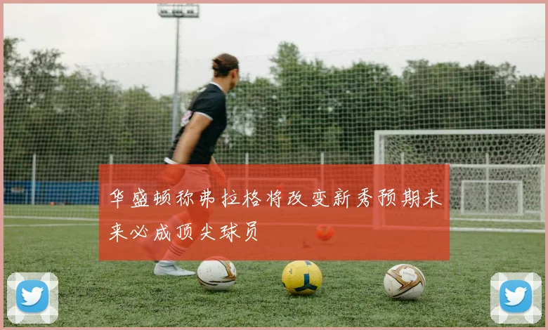 华盛顿称弗拉格将改变新秀预期未来必成顶尖球员