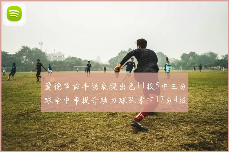 爱德华兹半场表现出色11投5中三分球命中率提升助力球队拿下17分4板1助